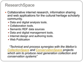 ResearchSpace
 Collaborative internet research, information sharing
 and web applications for the cultural heritage scholarly
 community.
     Data and digital analysis tools.
     Collaboration tools.
     Semantic RDF data sources
     Data and digital management tools.
     Internet design and authoring tools.
     Web Publication

  “Technical and process synergies with the Mellon’s
 CollectionSpace and ConservationSpace projects
 which aim to produce next generation collection and
 conservation systems”
 