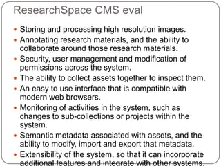 ResearchSpace CMS eval
 Storing and processing high resolution images.
 Annotating research materials, and the ability to
    collaborate around those research materials.
   Security, user management and modification of
    permissions across the system.
   The ability to collect assets together to inspect them.
   An easy to use interface that is compatible with
    modern web browsers.
   Monitoring of activities in the system, such as
    changes to sub-collections or projects within the
    system.
   Semantic metadata associated with assets, and the
    ability to modify, import and export that metadata.
   Extensibility of the system, so that it can incorporate
    additional features and integrate with other systems.
 