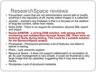 ResearchSpace reviews
 FocusOpen -users that are not administrators cannot add or modify
    anything in the repository at all, merely select images in a collection
   Joomla! - Joomla!'s key limitation is that it is focused on the addition
    of blog-like content, rather than media.
   Notre DAM - There is no support for semantics, beyond XML export
    and import.
   Nuxeo DAM/DM - a strong DAM solution, with strong activity
    monitoring and collaboration through Nuxeo DM. There were no
    technical faults during testing. This could be a suitable solution
    for the ResearchSpace project.
   Phraseanet - Phraseanet promises a lot of features, but failed to
    deliver in testing.
   Plone - Lack semantic support
   Resource Space - it does not support collaboration or annotation at
    all. Its user management is very simple. It could not thumbnail a very
    large image that we uploaded, suggesting that it may have scale
    issues.
   Wordpress- Lack of structured metadata
 