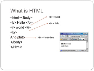 What is HTML
<html><Body>               <b> = bold

<b> Hello </b>             <i> = italic
<i> world </i>
<br>
And pluto        <br> = new line

</body>
</Html>
 