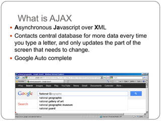 What is AJAX
 Asynchronous Javascript over XML
 Contacts central database for more data every time
  you type a letter, and only updates the part of the
  screen that needs to change.
 Google Auto complete
 