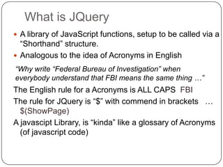What is JQuery
 A library of JavaScript functions, setup to be called via a
  “Shorthand” structure.
 Analogous to the idea of Acronyms in English
“Why write “Federal Bureau of Investigation” when
everybody understand that FBI means the same thing …”
The English rule for a Acronyms is ALL CAPS FBI
The rule for JQuery is “$” with commend in brackets …
  $(ShowPage)
A javascipt Library, is “kinda” like a glossary of Acronyms
  (of javascript code)
 
