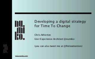Developing a digital strategy
                 for Time To Change

                 Chris Atherton
                 User Experience Architect @numiko


                 (you can also tweet me at @ﬁniteattention)



www.numiko.com
 