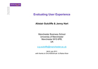 Evaluating User Experience


 Alistair Sutcliffe & Jenny Hart



    Manchester Business School
     University of Manchester
      Manchester M15 6PB,
                UK

   a.g.sutcliffe@manchester.ac.uk

                 NUX July 2011
 with thanks to Ons AlShamueli & Rabia Khan
 