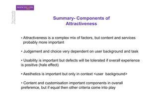 Summary- Components of
                        Attractiveness


•  Attractiveness is a complex mix of factors, but content and services
 probably more important

•  Judgement and choice very dependent on user background and task

•  Usability is important but defects will be tolerated if overall experience
is positive (halo effect)

•  Aesthetics is important but only in context <user background>

•  Content and customisation important components in overall
preference, but if equal then other criteria come into play
 