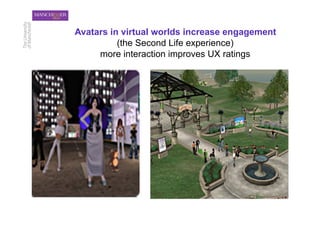 Avatars in virtual worlds increase engagement
          (the Second Life experience)
     more interaction improves UX ratings
 