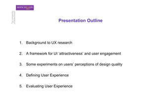 Presentation Outline



1.  Background to UX research

2.  A framework for UI ‘attractiveness’ and user engagement

3.  Some experiments on users’ perceptions of design quality

4.  Defining User Experience

5.  Evaluating User Experience
 