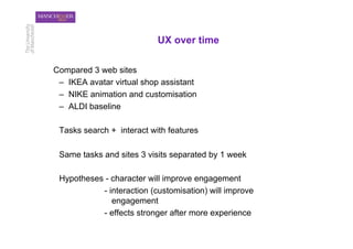 UX over time

Compared 3 web sites
 –  IKEA avatar virtual shop assistant
 –  NIKE animation and customisation
 –  ALDI baseline

 Tasks search + interact with features

 Same tasks and sites 3 visits separated by 1 week

 Hypotheses - character will improve engagement
           - interaction (customisation) will improve
              engagement
           - effects stronger after more experience
 