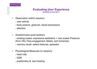 Evaluating User Experience
                              (Sutcliffe & Hart 2011)


•  Observation (within session)
   - user activity
   - body posture, gestures, facial expressions
   - attention

•  Questionnaire (post session)
   - existing scales- expressive aesthetics + new scales Presence
   (from VR), Flow-engagement, Media, and immersion
   - memory recall- salient features, episodes

•  Physiological Measures (in session)
   - heart rate
   - GSR
   - pupilometry & eye tracking
 
