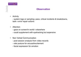 Observation


•  Activity
   - system logs or sampling: pace, critical incidents & breakdowns,
   task v error repair actions

•  Attention
   - gaze on screen/in world v elsewhere
   - could supplement with eyetracking but expensive

•  Non Verbal Communication
   - post session analysis from video records
   - rate posture for arousal/excitement
   - facial expression for emotion
 