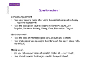 Questionnaires I

General Engagement
•  Rate your general mood after using the application (positive happy
   … negative depressed)
•  Rate the strength of your feelings/ emotions: Pleasure, Joy,
   Surprise, Sadness, Anxiety, Worry, Fear, Frustration, Disgust.

Interaction/Flow
•  Rate the pace of interaction (too slow, about right, too fast)
•  How challenging was operating the interface? (too easy, about right,
   too difficult)

Media CASA
•  Did you notice any images of people? (not at all … very much)
•  How attractive were the images used in the application?
 