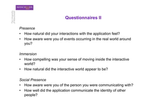 Questionnaires II

Presence
•  How natural did your interactions with the application feel?
•  How aware were you of events occurring in the real world around
   you?

Immersion
•  How compelling was your sense of moving inside the interactive
   world?
•  How natural did the interactive world appear to be?

Social Presence
•  How aware were you of the person you were communicating with?
•  How well did the application communicate the identity of other
   people?
 