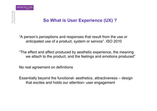 So What is User Experience (UX) ?


“A person’s perceptions and responses that result from the use or
    anticipated use of a product, system or service”. ISO 2010

“The effect and affect produced by aesthetic experience, the meaning
    we attach to the product, and the feelings and emotions produced”

No real agreement on definitions

Essentially beyond the functional- aesthetics, attractiveness – design
   that excites and holds our attention- user engagement
 