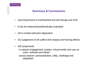 Summary & Conclusions


•  User Experience is multi-faceted and will change over time

•  It can be measured/systematically evaluated

•  UX is context (domain) dependent

•  Our judgement of UX suffers from biases and framing effects

•  UX components
   - in session engagement: avatars, virtual worlds and user as
         actor- motivate and attract
   - across session: personalisation, utility, challenge and
         adaptation
 