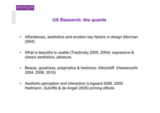 UX Research- the quants


•  Affordances, aesthetics and emotion key factors in design (Norman
   2004)

•  What is beautiful is usable (Tractinsky 2000, 2004); expressive &
   classic aesthetics, pleasure,

•  Beauty, goodness, pragmatics & hedonics- Attractdiff (Hassenzahl
   2004, 2006, 2010)

•  Aesthetic perception and interaction (Lingaard 2006, 2009,
   Hartmann, Sutcliffe & de Angeli 2008) priming effects
 