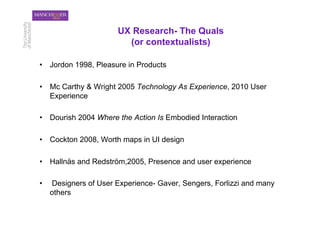UX Research- The Quals
                          (or contextualists)

•  Jordon 1998, Pleasure in Products

•  Mc Carthy & Wright 2005 Technology As Experience, 2010 User
   Experience

•  Dourish 2004 Where the Action Is Embodied Interaction

•  Cockton 2008, Worth maps in UI design

•  Hallnäs and Redström,2005, Presence and user experience

•    Designers of User Experience- Gaver, Sengers, Forlizzi and many
     others
 
