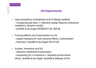 UX Experiments


•  User perceptions of Aesthetics and UI Design qualities
   - Comparing web sites +/- attractive design features (interactive
   metaphors, dynamic media)
   - Sutcliffe & de Angeli INTERACT 05, DIS 06

•  Framing effects and Customisation on UX
   - subject background, task scenario effects, customisation
   - Hartmann, Sutcliffe & de Angeli CHI 07,08

•  Avatars, Immersion and UX
   - attractive chatterbots & persuasion
   - comparing UX in immersive v. standard environments
   (Khan, Sutcliffe & de Angeli, Sutcliffe & AlRayes 2010)
 