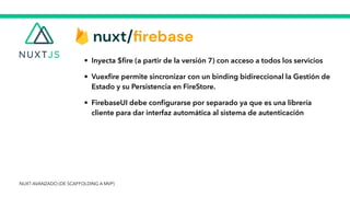 • Inyecta $
fi
re (a partir de la versión 7) con acceso a todos los servicios


• Vuex
fi
re permite sincronizar con un binding bidireccional la Gestión de
Estado y su Persistencia en FireStore.


• FirebaseUI debe con
fi
gurarse por separado ya que es una librería
cliente para dar interfaz automática al sistema de autenticación
NUXT AVANZADO (DE SCAFFOLDING A MVP)
 