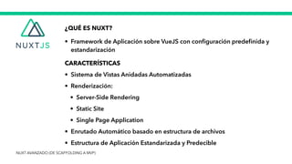 ¿QUÉ ES NUXT?


• Framework de Aplicación sobre VueJS con con
fi
guración prede
fi
nida y
estandarización


CARACTERÍSTICAS


• Sistema de Vistas Anidadas Automatizadas


• Renderización:


• Server-Side Rendering


• Static Site


• Single Page Application


• Enrutado Automático basado en estructura de archivos


• Estructura de Aplicación Estandarizada y Predecible
NUXT AVANZADO (DE SCAFFOLDING A MVP)
 