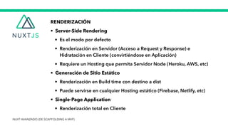 RENDERIZACIÓN


• Server-Side Rendering


• Es el modo por defecto

 • Renderización en Servidor (Acceso a Request y Response) e
Hidratación en Cliente (convirtiéndose en Aplicación)


• Requiere un Hosting que permita Servidor Node (Heroku, AWS, etc)


• Generación de Sitio Estático


• Renderización en Build time con destino a dist


• Puede servirse en cualquier Hosting estático (Firebase, Netlify, etc)


• Single-Page Application


• Renderización total en Cliente
NUXT AVANZADO (DE SCAFFOLDING A MVP)
 