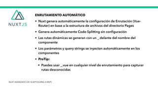 ENRUTAMIENTO AUTOMÁTICO


• Nuxt genera automáticamente la con
fi
guración de Enrutación (Vue-
Router) en base a la estructura de archivos del directorio Pages


• Genera automáticamente Code-Splitting sin con
fi
guración


• Las rutas dinámicas se generan con un _ delante del nombre del
componente


• Los parámetros y query strings se inyectan automáticamente en los
componentes


• ProTip:


• Puedes usar _.vue en cualquier nivel de enrutamiento para capturar
rutas desconocidas
NUXT AVANZADO (DE SCAFFOLDING A MVP)
 
