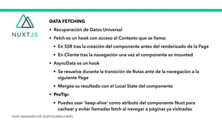 DATA FETCHING


• Recuperación de Datos Universal


• Fetch es un hook con acceso al Contexto que se llama:


• En SSR tras la creación del componente antes del renderizado de la Page


• En Cliente tras la navegación una vez el componente es mounted


• AsyncData es un hook


• Se resuelve durante la transición de Rutas ante de la navegación a la
siguiente Page


• Mergea su resultado con el Local State del componente


• ProTip:


• Puedes usar ‘keep-alive’ como atributo del componente Nuxt para
cachear y evitar llamadas fetch al navegar a páginas ya visitradas
NUXT AVANZADO (DE SCAFFOLDING A MVP)
 