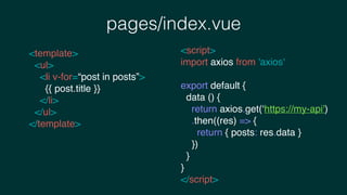 pages/index.vue
<template>
<ul>
<li v-for=“post in posts”>
{{ post.title }}
</li>
</ul>
</template>
<script>
import axios from 'axios'
export default {
data () {
return axios.get(‘https://my-api')
.then((res) => {
return { posts: res.data }
})
}
}
</script>
 