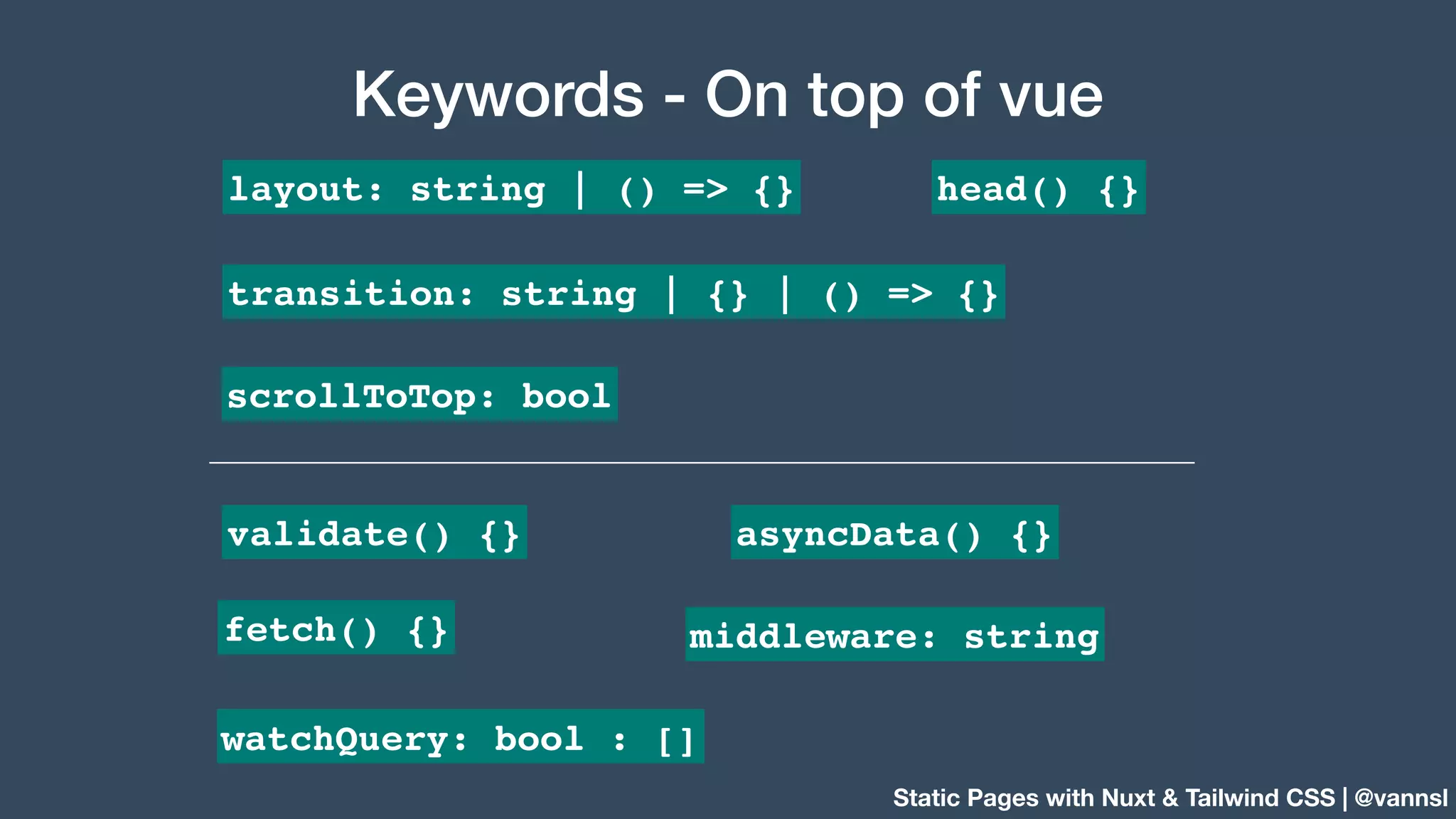 Static Pages with Nuxt & Tailwind CSS | @vannsl Keywords - On top of vue transition: string | {} | () => {} head() {}layout: string | () => {} scrollToTop: bool asyncData() {} fetch() {} middleware: string validate() {} watchQuery: bool : [] 