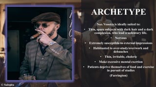 ARCHETYPE
Nux Vomica is ideally suited to:
• Thin, spare subjects with dark hair and a dark
complexion, who lead a sedentary life.
• Nervous
• Extremely susceptible to external impressions
• Habituated to over-study/overwork and
debauches
• Thin, irritable, choleric
• Make excessive mental exertion
• Patients deprive themselves of food and exercise
in pursuit of studies
(Farrington)
© Subrata
 