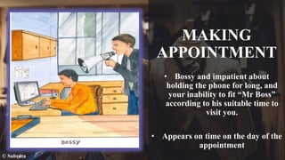 MAKING
APPOINTMENT
• Bossy and impatient about
holding the phone for long, and
your inability to fit “Mr Boss”
according to his suitable time to
visit you.
• Appears on time on the day of the
appointment
© Subrata
 