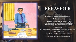BEHAVIOUR
• Independent
• Sensitive (physical and emotional)
• Jealous (abusive)
• Fastidious – especially at work. Precise,
everything has to have its appointed place.
Infuriated by slow and careless workers.
• Obsessive.
• Workaholic – competitive, ambitious, career and
work-oriented.
• Impatient – wishes to be cured quickly.
• Aggressive – breaks, hits, throws.
© Subrata
 