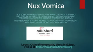 Nux Vomica
NUX VOMICA IS PREPARED FROM STRYCHNINE, THE TOXIC SUBSTANCE
ENCLOSED BY THE SEEDS OF THE POISON-NUT TREE & USED TO TREAT
PROBLEMS RELATED TO THE DIGESTIVE AND NERVOUS SYSTEMS.
THIS MEDICATION IS MAINLY RELATED TO PEOPLE WHO ARE WORKAHOLICS
AND, HENCE, SUFFER FROM STRESS AND TENSION
Largest Chain of Homeopathy clinics in Gujarat.
Visit us at: http://www.anubhutihomeo.org
 