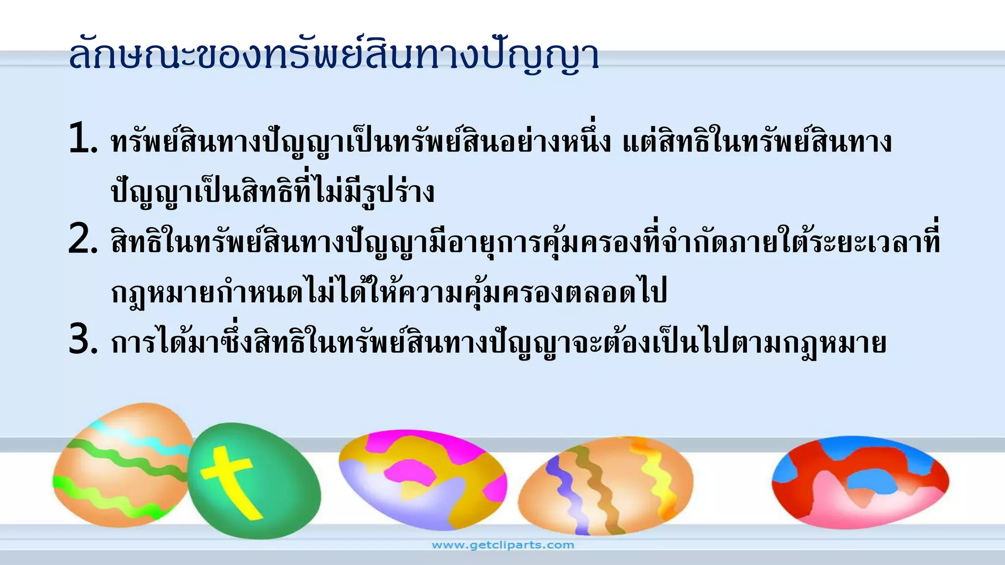 ลักษณะของทรัพย์สินทางปัญญา
1. ทรัพย์สินทางปัญญาเป็ นทรัพย์สินอย่างหนึ่ง แต่สิทธิในทรัพย์สินทาง
ปัญญาเป็ นสิทธิที่ไม่มีรูปร่าง
2. สิทธิในทรัพย์สินทางปัญญามีอายุการคุ้มครองที่จากัดภายใต้ระยะเวลาที่
กฎหมายกาหนดไม่ได้ให้ความคุ้มครองตลอดไป
3. การได้มาซึ่งสิทธิในทรัพย์สินทางปัญญาจะต้องเป็ นไปตามกฎหมาย
 