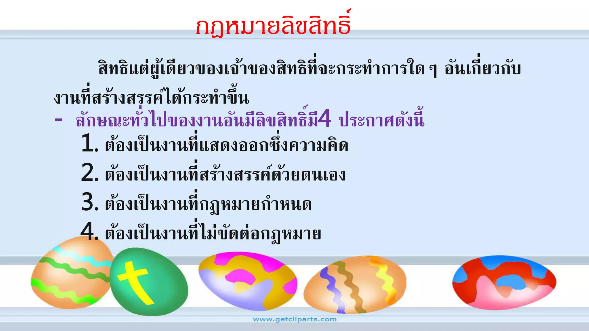 กฎหมายลิขสิทธิ์
สิทธิแต่ผู้เดียวของเจ้าของสิทธิที่จะกระทาการใดๆ อันเกี่ยวกับ
งานที่สร้างสรรค์ได้กระทาขึ้น
- ลักษณะทั่วไปของงานอันมีลิขสิทธิ์มี4 ประกาศดังนี้
1. ต้องเป็ นงานที่แสดงออกซึ่งความคิด
2. ต้องเป็ นงานที่สร้างสรรค์ด้วยตนเอง
3. ต้องเป็ นงานที่กฎหมายกาหนด
4. ต้องเป็ นงานที่ไม่ขัดต่อกฎหมาย
 