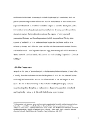 9
the translation of certain terminologies that Ibn Hajar employs. Admittedly, there are
places where the English translation of the Nuzhah does not flow as well as one could
hope for, but as much as possible, I wanted the English to resemble the original Arabic.
In translation terminology, there is a distinction between dynamic equivalence (which
attempts to capture the thought and meaning at the expense of word order and
grammatical features) and formal equivalence (which attempts literal fidelity at the
expense of readability or even understanding). In practice translation tends to be a
mixture of the two, and I think the same could be said for my translation of the Nuzhah.
For the translation, I have depended upon the copy published by Mu’assasat Man hil al-
‘Irf n, in Beirut, Lebanon (1990). This version has been edited by Muhiammad ‘Abb s al-
SIabb gh.3
1.2.2. The Commentary.
A thesis at this stage of academia needs to display an original contribution to knowledge.
Certainly the translation of the Nuzhah into English will fulfil this aim, as this is, to my
knowledge, the first time the Nuzhah has been translated in full into English at PhD
level.4
But it is in the commentary of the Nuzhah where I hope to display a unique
understanding of the discipline, as well as show a degree of independent, critical and
analytical skills. I intend to do this with the following points in mind:
3
Unfortunately, I did not come across any information regarding the Nuzhah in original, manuscript form.
Informally, I was told that it can be found at the al-Azhar University manuscript archives, in Cairo.
4
I have not come across a full English translation of the Nuzhah. The shorter Nukhbah has been translated
into English by Musa Furber in the appendix to G.F. Haddad’s work, Sunna Notes - Studies in Hadith &
Doctrine Volume I; Hadith History & Principles. (Aqsa Publications: UK. 2005)
 