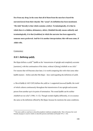 100
free from any drop, in the sense that all of them from the men have heard the
narrated [text] from their shaykh. The ‘sanad’; its definition has been mentioned.
‘Mu‘allal’ literally is that which contains a defect. Terminologically, it is that in
which there is a hidden, defamatory, defect. Sh dhdh literally means solitarily and
terminologically, it is that [tradition] in which the narrator has been opposed by
someone more preferred. And for it is another interpretation; this will soon come, if
All:h wills.
Commentary
5.9.1. Defining s:ah:)h:.
Ibn Hajar defines a sah h75
had th as the ‘transmission of upright and completely accurate
[narrators], with the continuation of the chain, without it [being] sh dhdh or mu‘allal.’
For reasons that will become clear later, it is worth comparing this with what some other
had th masters – before and after Ibn Hajar – have said regarding the definition of sah h.
a. Ibn al-SIal hii (d. 643/1245) defines the sah h as ‘a supported (musnad) had th, the isn d
of which coheres continuously throughout the transmission of one upright and accurate
person from another up to its point of termination. The sound had th can be neither
sh dhdh nor mu‘allal’ (1986, 11-12). Though worded slightly differently, it is in essence
the same as the definition offered by Ibn Hajar, because he mentions the same conditions.
75
The term sah h as used here to describe prophetic traditions metaphorically. This is because the word
literally (haq qa) is used in Arabic to describe persons and bodies (al-SuyktI 1972, 1: 64).
 