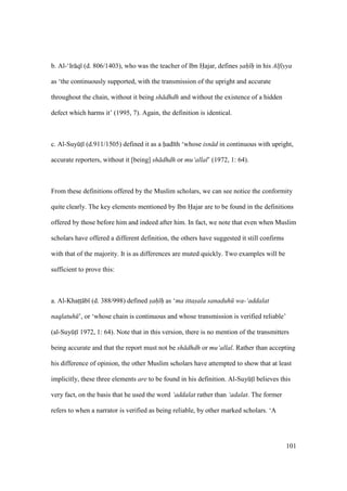 101
b. Al-‘Ir q (d. 806/1403), who was the teacher of Ibn Hajar, defines sah h in his Alfiyya
as ‘the continuously supported, with the transmission of the upright and accurate
throughout the chain, without it being sh dhdh and without the existence of a hidden
defect which harms it’ (1995, 7). Again, the definition is identical.
c. Al-SuyktI (d.911/1505) defined it as a had th ‘whose isn d in continuous with upright,
accurate reporters, without it [being] sh dhdh or mu‘allal’ (1972, 1: 64).
From these definitions offered by the Muslim scholars, we can see notice the conformity
quite clearly. The key elements mentioned by Ibn Hajar are to be found in the definitions
offered by those before him and indeed after him. In fact, we note that even when Muslim
scholars have offered a different definition, the others have suggested it still confirms
with that of the majority. It is as differences are muted quickly. Two examples will be
sufficient to prove this:
a. Al-Khatsts b (d. 388/998) defined sah h as ‘ma ittasala sanaduh wa-‘addalat
naqlatuh ’, or ‘whose chain is continuous and whose transmission is verified reliable’
(al-SuyktI 1972, 1: 64). Note that in this version, there is no mention of the transmitters
being accurate and that the report must not be sh dhdh or mu‘allal. Rather than accepting
his difference of opinion, the other Muslim scholars have attempted to show that at least
implicitly, these three elements are to be found in his definition. Al-SuyktI believes this
very fact, on the basis that he used the word ‘addalat rather than ‘adalat. The former
refers to when a narrator is verified as being reliable, by other marked scholars. ‘A
 