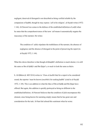 102
negligent, deserved of disregard is not described as being verified reliable by the
companions of had th, though he may express ‘adl in his religion’, al-SuyktI writes (1972:
1: 64). Al-Nawaw too comes to the defence of the established definition of sah h when
he states that the comprehensiveness of the term ‘adl means it automatically negates the
inaccuracy of the narrator. He writes:
The condition of ‘ad la stipulates the truthfulness of the narrator, the absence of
negligence and the absence of disregard at the point of preserving the report (in
al-SuyktI 1972, 1: 64).
What this shows therefore is that though al-Khatsts b ’s definition is much shorter, it is still
the same as Ibn al-SIal hii’s and Ibn Hajar’s, or made to look the same as theirs.
b. Al-H kim (d. 405/1014) writes in ‘Ulum al-had th that for a report to be considered
sound, the reporter ‘must be known (mashh r) for seeking had th’ (cited in al-SuyktI
1972, 1: 69). This is an addition to what the likes of Ibn al-SIal hii and Ibn Hajar have
offered. But again, this addition is quickly portrayed as being no different to the
established definition. Al-Nawaw believes that the condition of dabt encompasses this
element, since being known for narrating simply means that he has great care and
consideration for the task. Al-Sam‘ n echoed this sentiment when he wrote:
 