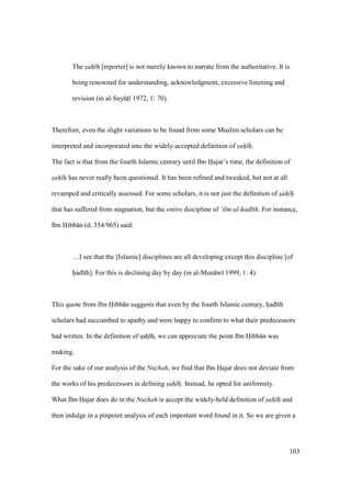 103
The sah h [reporter] is not merely known to narrate from the authoritative. It is
being renowned for understanding, acknowledgment, excessive listening and
revision (in al-SuyktI 1972, 1: 70).
Therefore, even the slight variations to be found from some Muslim scholars can be
interpreted and incorporated into the widely-accepted definition of sah h.
The fact is that from the fourth Islamic century until Ibn Hajar’s time, the definition of
sah h has never really been questioned. It has been refined and tweaked, but not at all
revamped and critically assessed. For some scholars, it is not just the definition of sah h
that has suffered from stagnation, but the entire discipline of ‘ilm al-had th. For instance,
Ibn Hibb n (d. 354/965) said:
…I see that the [Islamic] disciplines are all developing except this discipline [of
had th]. For this is declining day by day (in al-Mun w 1999, 1: 4).
This quote from Ibn Hibb n suggests that even by the fourth Islamic century, had th
scholars had succumbed to apathy and were happy to confirm to what their predecessors
had written. In the definition of szahz hz, we can appreciate the point Ibn Hibb n was
making.
For the sake of our analysis of the Nuzhah, we find that Ibn Hajar does not deviate from
the works of his predecessors in defining sah h. Instead, he opted for uniformity.
What Ibn Hajar does do in the Nuzhah is accept the widely-held definition of sah h and
then indulge in a pinpoint analysis of each important word found in it. So we are given a
 