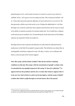 104
detailed analysis of (i) ‘adl (ii) dabt (iii) t mm (iv) ittis l (v) sanad (vi) mu‘allal (vii)
sh dhdh. In fact, ‘adl is given a two-tier analysis by him. This is because he defines ‘adl
as ‘a force that carries him upon the adherence of taqw and mar wwa (or mar ’a). He
then proceeds to define taqw and mar wwa too. Perhaps the added detail on ‘adl from
Ibn Hajar was so that he could show that a reporter must be known for his taqw as much
as his ability to transmit accurately; he reminds readers that ‘ilm al-had th has a religious
worth and not just an academic one. In transmitting the words and actions of the Prophet,
reporters are expected to follow his model too.
Ibn Hajar did not want to question the definition of sah h which he inherited from his
predecessors in the field. He accepted it unequivocally. This definition was almost like an
unchangeable constitution, engraved in stone. His duty, it seems, was to elaborate and
laud it, as the next part of the Nuzhah suggests.
Note: His saying ‘and the khabar al- h d’ is like the jins and the remaining
conditions are like fasl. His saying ‘with the transmission of upright’ excludes what
is transmitted by non-upright [reporters]. His saying ‘it’ [huwa] is called fasl 76
; it
appears between the predicate and the news. It states that whatever appears after it
is the news for what is before it, and is not its description. And his saying ‘li-dh tih’
excludes that which is sah h through an external matter, like it has passed.
76
The dam r huwa appearing in between clarifies that the two parts of the sentence are not related through
the means of maws f and sifa (the described and the description) (al-Waj d 1996, 54).
 