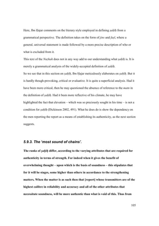 105
Here, Ibn Hajar comments on the literary style employed in defining sah h from a
grammatical perspective. The definition takes on the form of jins and fasl, where a
general, universal statement is made followed by a more precise description of who or
what is excluded from it.
This text of the Nuzhah does not in any way add to our understanding what sah h is. It is
merely a grammatical analysis of the widely-accepted definition of sah h.
So we see that in this section on sah h, Ibn Hajar meticulously elaborates on sah h. But it
is hardly though-provoking, critical or evaluative. It is quite a superficial analysis. Had it
have been more critical, then he may questioned the absence of reference to the matn in
the definition of sah h. Had it been more reflective of his climate, he may have
highlighted the fact that elevation – which was so preciously sought in his time – is not a
condition for sah h (Dickinson 2002, 491). What he does do is show the dependency on
the men reporting the report as a means of establishing its authenticity, as the next section
suggests.
5.9.3. The ‘most sound of chains’.
The ranks of sah h differ, according to the varying attributes that are required for
authenticity in terms of strength. For indeed when it gives the benefit of
overwhelming thought – upon which is the basis of soundness – this stipulates that
for it will be stages, some higher than others in accordance to the strengthening
matters. When the matter is as such then that [report] whose transmitters are of the
highest calibre in reliability and accuracy and all of the other attributes that
necessitate soundness, will be more authentic than what is void of this. Thus from
 
