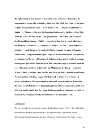 106
the highest rank in that [matter] is that which some im ms have declared as the
most sound of chains; like al-Zuhr; — S:lim ibn ‘Abd All:h ibn ‘Umar — his father;
and like MuhFammad ibn S;r;n — ‘Ubayda ibn ‘Amr — ‘Al;; and like Ibr:h;m al-
Nakha‘; — ‘Alqama — Ibn Mas‘Ed. Less than that in rank is like Burayd ibn ‘Abd
All:h ibn ‘Umar ibn Ab; Burda — his grandfather — his father AbE MEs:; and
like H5amm:d ibn Salama — Th:bit — Anas. Less than that in rank is like Suhayl
ibn Ab; S5:lih5 — his father — AbE Hurayra; and like ‘Al:’ ibn ‘Abd al-Rah5m:n —
his father — AbE Hurayra. For verily all of them comprise the name of integrity
and accuracy, except that in the highest stage are preferred attributes that stipulate
precedence over the ones which are next. In the next stage are strengths of accuracy
that stipulate precedence upon the third. And this [third stage] is preceded upon the
ones which are considered as Fair only, like MuhFammad ibn IshF:q — ‘Usim ibn
‘Umar — J:bir; and [like] ‘Amr ibn Shu‘ayb, from his father, from his grandfather.
Perform analogy with these stages with that which is similar to it in [terms of]
preferred attributes. The highest rank is that which some im ms have declared as
the ‘most sound of chains.’ The depended [opinion] is the non-declaration [with this
title] to a specific chain. Yes, the chains that the im ms have mentioned [as such] are
deserved of precedence over the chains they have not declared as such.
Commentary
We have already seen in this main section that Ibn Hajar largely refers to the isn d rather
then the matn. For him, the credibility of the reporters plays a paramount role in
determining the acceptance and rejection of a report. In this section, Ibn Hajar explains
 