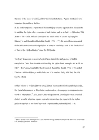 107
the issue of the asahh al-as n d, or the ‘most sound of chains.’ Again, it indicates how
important the isn d was for him.
If, the author explains, a report has a chain of highly-credible reporters then this adds to
its validity. Ibn Hajar offers examples of such chains, such as al-Zuhr — S lim ibn ‘Abd
All h — Ibn ‘Umar, which is considered the ‘most sound of chains’ by Ishz q ibn
R hawiyya and Ahzmad ibn Hanbal (al-SuyktI 1972, 1: 77). He also offers examples of
chains which are considered slightly less in terms of credibility, such as the family isn d
of Burayd ibn ‘Abd All h ibn ‘Umar ibn Ab Burda.
The lively discussion on asahh al-as n d goes back to the early period of had th
compilation. Other than the ones mentioned by Ibn Hajar above, examples are M lik —
N fi‘— Ibn ‘Umar, vouched for by al-Im m al-Bukh r (al-SuyktI 1972, 1: 78), and al-
Zuhr — ‘Al ibn al-Husayn — his father — ‘Al , vouched for by Abk Bakr ibn Ab
Shayba (Ibid.).
Is there benefit to be derived from listing certain chains as the most sound? In principal,
Ibn Hajar believes there is. The chains can be used as a litmus paper test to examine the
worth of other chains.77
Also, as al-‘Uthaymin points out, knowing the ‘most sound of
chains’ is useful when two reports contradict one another; the report with the higher
grade of reporters is one factor by which a report can be preferred (2002, 110).
77
This is shown where Ibn Hajar says: ‘And perform analogy with these stages with that which is similar to
it in [terms of] preferred attributes.’
 