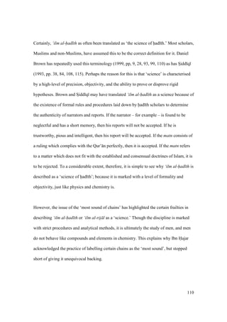 110
Certainly, ‘ilm al-had th as often been translated as ‘the science of had th.’ Most scholars,
Muslims and non-Muslims, have assumed this to be the correct definition for it. Daniel
Brown has repeatedly used this terminology (1999, pp, 9, 28, 93, 99, 110) as has SIidd q
(1993, pp. 38, 84, 108, 115). Perhaps the reason for this is that ‘science’ is characterised
by a high-level of precision, objectivity, and the ability to prove or disprove rigid
hypotheses. Brown and SIidd q may have translated ‘ilm al-had th as a science because of
the existence of formal rules and procedures laid down by had th scholars to determine
the authenticity of narrators and reports. If the narrator – for example – is found to be
neglectful and has a short memory, then his reports will not be accepted. If he is
trustworthy, pious and intelligent, then his report will be accepted. If the matn consists of
a ruling which complies with the Qur’ n perfectly, then it is accepted. If the matn refers
to a matter which does not fit with the established and consensual doctrines of Islam, it is
to be rejected. To a considerable extent, therefore, it is simple to see why ‘ilm al-had th is
described as a ‘science of had th’; because it is marked with a level of formality and
objectivity, just like physics and chemistry is.
However, the issue of the ‘most sound of chains’ has highlighted the certain frailties in
describing ‘ilm al-had th or ‘ilm al-rij l as a ‘science.’ Though the discipline is marked
with strict procedures and analytical methods, it is ultimately the study of men, and men
do not behave like compounds and elements in chemistry. This explains why Ibn Hajar
acknowledged the practice of labelling certain chains as the ‘most sound’, but stopped
short of giving it unequivocal backing.
 