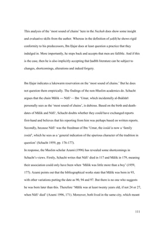 111
This analysis of the ‘most sound of chains’ here in the Nuzhah does show some insight
and evaluative skills from the author. Whereas in the definition of sah hz he shows rigid
conformity to his predecessors, Ibn Hajar does at least question a practice that they
indulged in. More importantly, he steps back and accepts that men are fallible. And if this
is the case, then he is also implicitly accepting that had th literature can be subject to
changes, shortcomings, alterations and indeed forgery.
Ibn Hajar indicates a lukewarm reservation on the ‘most sound of chains.’ But he does
not question them empirically. The findings of the non-Muslim academics do. Schacht
argues that the chain M lik — N fi‘— Ibn ‘Umar, which incidentally al-Bukh r
personally sees as the ‘most sound of chains’, is dubious. Based on the birth and death-
dates of M lik and N fi‘, Schacht doubts whether they could have exchanged reports
first-hand and believes that his reporting from him was perhaps based on written reports.
Secondly, because N fi‘ was the freedman of Ibn ‘Umar, the isn d is now a ‘family
isn d’, which he sees as a ‘general indication of the spurious character of the tradition in
question’ (Schacht 1959, pp. 176-177).
In response, the Muslim scholar Azami (1996) has revealed some shortcomings in
Schacht’s views. Firstly, Schacht writes that N fi‘ died in 117 and M lik in 179, meaning
their association could only have been when ‘M lik was little more than a boy’ (1959,
177). Azami points out that the bibliographical works state that M lik was born in 93,
with other variations putting the date as 90, 94 and 97. But there is no one who suggests
he was born later than this. Therefore ‘M lik was at least twenty years old, if not 24 or 27,
when N fi‘ died’ (Azami 1996, 171). Moreover, both lived in the same city, which meant
 