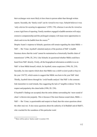 112
their exchanges were more likely to have been in person rather than through written
reports. Secondly, the ‘family isn d’ can be viewed in two ways. Schacht believes it was
‘only a device for securing its appearance’ (1959, 170), whereas it can also be viewed as
a more rigid form of reporting. Family members engaged in had th narration will enjoy
extensive companionship and this prolonged company will mean more opportunities to
check and revise the had th from the source.79
Despite Azami’s response to Schacht, questions still remain regarding the chain M lik —
N fi‘— Ibn ‘Umar. Juynboll’s detailed analysis of the position of N fi‘ in had th
literature shows that the isn d ‘cannot be maintained as a historically feasible chain of
transmission’ (1996, IX, 241). Like Schacht, he questioned whether M lik could have
heard from N fi‘ directly. Firstly, all the biographical information available to us on
N fi‘ is from M lik himself, which, for Juynboll, raises suspicions (1996, IX, 219).
Secondly, he cites reports which show that M lik was a sh bb or fat (youth or boy) in
the year 134/752, which seems to suggest that M lik was born in the year N fi‘ died.
Thirdly, Juynboll shows through his ‘isn d bundle analysis’ that N fi‘ is the common
link transmitter in isn d strands, thus suggesting the lack of ‘tangible evidence’ for the
respect and popularity this chain holds (1996, IX: 238).
If Juynboll’s findings are accepted, then the entire debate surrounding the ‘most sound of
chain’ is thrown into jeopardy. This is because if the most famous sound chain, M lik —
N fi‘— Ibn ‘Umar, is questionable and suspect to fraud, then this raises questions about
the other ones too. It also raises questions about the authority of al-Bukh r and al-Sh fi‘ ,
who vouched for the soundness of this particular isn d.
79
More will be said on ‘family isn ds’ in section 5.50.
 