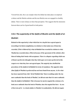 113
Viewed from afar, this is an example where the debate has taken place on empirical
evidence and the Muslim scholars and the non-Muslim ones are engaged in a healthy
debate. There is more reliance on facts than perception. This suggests that the interaction
between them can be of great benefit to both parties.
5.9.4. The superiority of the S:ah:)h: of Muslim and the S:ah:)h: of al-
Bukh+r).
Related to this superiority is that which the two shaykhs have agreed upon in
[recording it in their] compilations, in relation to what [only] one of them has
recorded. [This is followed by] what al-Bukh:r; has recorded in relation to what
Muslim has recorded alone. [This is] because of the agreement of the scholars after
them of taking their books with acceptance. There is a dispute regarding which one
of them is preferred; [though] what they both agree on is more preferred in this
respect over what they have not agreed upon. The majority has clarified the
precedence of the Sah h of al-Bukh:r; in terms of soundness. The opposite claim
(that Sah h of Muslim is preferred) has not been found from anyone. As for what
has been reported from AbE ‘Al; al-N;s:bEr; that ‘there is nothing under the sky
more authentic than the book of Muslim’, he did not state that it is more authentic
than the Sah h of al-Bukh:r;. This is because he merely negated the existence of a
book more authentic than the book of Muslim, since the negated fact here – by use
of the term af‘al – is a book similar to Muslim’s in authenticity. He did not negate
 
