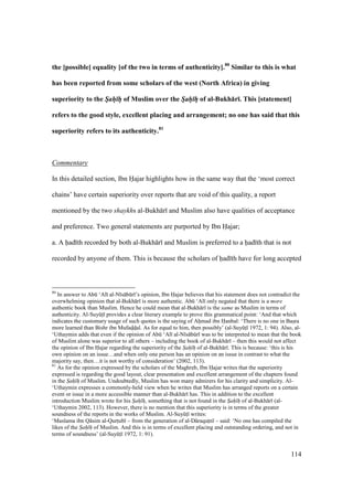 114
the [possible] equality [of the two in terms of authenticity].80
Similar to this is what
has been reported from some scholars of the west (North Africa) in giving
superiority to the Sah h of Muslim over the Sah h of al-Bukh:r;. This [statement]
refers to the good style, excellent placing and arrangement; no one has said that this
superiority refers to its authenticity.81
Commentary
In this detailed section, Ibn Hajar highlights how in the same way that the ‘most correct
chains’ have certain superiority over reports that are void of this quality, a report
mentioned by the two shaykhs al-Bukh r and Muslim also have qualities of acceptance
and preference. Two general statements are purported by Ibn Hajar;
a. A had th recorded by both al-Bukh r and Muslim is preferred to a had th that is not
recorded by anyone of them. This is because the scholars of had th have for long accepted
80
In answer to Abk ‘Al al-N s bkr ’s opinion, Ibn Hajar believes that his statement does not contradict the
overwhelming opinion that al-Bukh r is more authentic. Abk ‘Al only negated that there is a more
authentic book than Muslim. Hence he could mean that al-Bukh r is the same as Muslim in terms of
authenticity. Al-SuyktI provides a clear literary example to prove this grammatical point: ‘And that which
indicates the customary usage of such quotes is the saying of Ahiimad ibn Hanbal: ‘There is no one in Basora
more learned than Bishr ibn MufadIdIal. As for equal to him, then possibly’ (al-SuyktI 1972, 1: 94). Also, al-
‘Uthaymin adds that even if the opinion of Abk ‘Al al-N s bkr was to be interpreted to mean that the book
of Muslim alone was superior to all others – including the book of al-Bukh r – then this would not affect
the opinion of Ibn Hajar regarding the superiority of the Sah h of al-Bukh r . This is because: ‘this is his
own opinion on an issue…and when only one person has an opinion on an issue in contrast to what the
majority say, then…it is not worthy of consideration’ (2002, 113).
81
As for the opinion expressed by the scholars of the Maghreb, Ibn Hajar writes that the superiority
expressed is regarding the good layout, clear presentation and excellent arrangement of the chapters found
in the Sah h of Muslim. Undoubtedly, Muslim has won many admirers for his clarity and simplicity. Al-
‘Uthaymin expresses a commonly-held view when he writes that Muslim has arranged reports on a certain
event or issue in a more accessible manner than al-Bukh r has. This in addition to the excellent
introduction Muslim wrote for his Sah h, something that is not found in the Sah h of al-Bukh r (al-
‘Uthaymin 2002, 113). However, there is no mention that this superiority is in terms of the greater
soundness of the reports in the works of Muslim. Al-SuyktI writes:
‘Maslama ibn Q sim al-QurtIub – from the generation of al-D raqutIn – said: ‘No one has compiled the
likes of the Sah h of Muslim. And this is in terms of excellent placing and outstanding ordering, and not in
terms of soundness’ (al-SuyktI 1972, 1: 91).
 