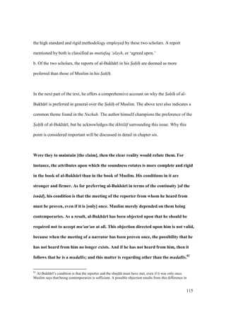 115
the high standard and rigid methodology employed by these two scholars. A report
mentioned by both is classified as muttafaq ‘alayh, or ‘agreed upon.’
b. Of the two scholars, the reports of al-Bukh r in his Sah h are deemed as more
preferred than those of Muslim in his Sah h.
In the next part of the text, he offers a comprehensive account on why the Sah h of al-
Bukh r is preferred in general over the Sah h of Muslim. The above text also indicates a
common theme found in the Nuzhah. The author himself champions the preference of the
Sah h of al-Bukh r , but he acknowledges the ikhtil f surrounding this issue. Why this
point is considered important will be discussed in detail in chapter six.
Were they to maintain [the claim], then the clear reality would refute them. For
instance, the attributes upon which the soundness rotates is more complete and rigid
in the book of al-Bukh:r; than in the book of Muslim. His conditions in it are
stronger and firmer. As for preferring al-Bukh:r; in terms of the continuity [of the
isn d], his condition is that the meeting of the reporter from whom he heard from
must be proven, even if it is [only] once. Muslim merely depended on them being
contemporaries. As a result, al-Bukh:r; has been objected upon that he should be
required not to accept mu‘an‘an at all. This objection directed upon him is not valid,
because when the meeting of a narrator has been proven once, the possibility that he
has not heard from him no longer exists. And if he has not heard from him, then it
follows that he is a mudallis; and this matter is regarding other than the mudallis.82
82
Al-Bukh r ’s condition is that the reporter and the shaykh must have met, even if it was only once.
Muslim says that being contemporaries is sufficient. A possible objection results from this difference in
 