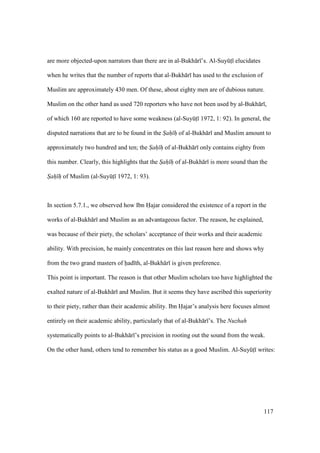 117
are more objected-upon narrators than there are in al-Bukh r ’s. Al-SuyktI elucidates
when he writes that the number of reports that al-Bukh r has used to the exclusion of
Muslim are approximately 430 men. Of these, about eighty men are of dubious nature.
Muslim on the other hand as used 720 reporters who have not been used by al-Bukh r ,
of which 160 are reported to have some weakness (al-SuyktI 1972, 1: 92). In general, the
disputed narrations that are to be found in the Sah h of al-Bukh r and Muslim amount to
approximately two hundred and ten; the Sah h of al-Bukh r only contains eighty from
this number. Clearly, this highlights that the Sah h of al-Bukh r is more sound than the
Sah h of Muslim (al-SuyktI 1972, 1: 93).
In section 5.7.1., we observed how Ibn Hajar considered the existence of a report in the
works of al-Bukh r and Muslim as an advantageous factor. The reason, he explained,
was because of their piety, the scholars’ acceptance of their works and their academic
ability. With precision, he mainly concentrates on this last reason here and shows why
from the two grand masters of had th, al-Bukh r is given preference.
This point is important. The reason is that other Muslim scholars too have highlighted the
exalted nature of al-Bukh r and Muslim. But it seems they have ascribed this superiority
to their piety, rather than their academic ability. Ibn Hajar’s analysis here focuses almost
entirely on their academic ability, particularly that of al-Bukh r ’s. The Nuzhah
systematically points to al-Bukh r ’s precision in rooting out the sound from the weak.
On the other hand, others tend to remember his status as a good Muslim. Al-SuyktI writes:
 
